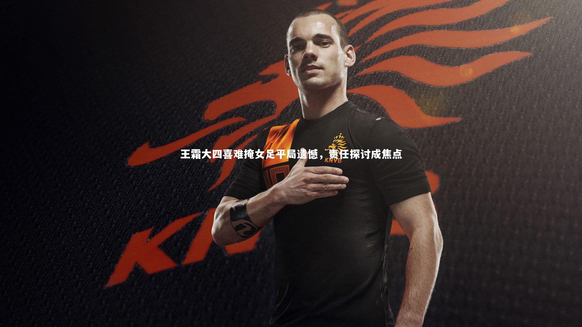 王霜大四喜难掩女足平局遗憾，责任探讨成焦点